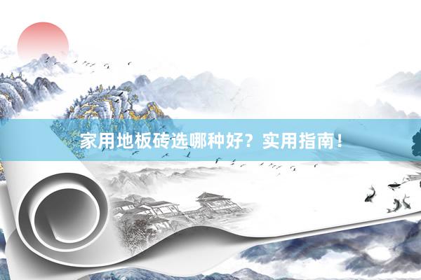 家用地板砖选哪种好？实用指南！