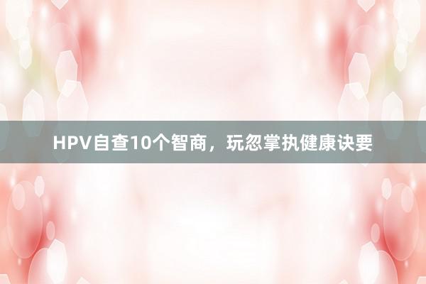 HPV自查10个智商，玩忽掌执健康诀要