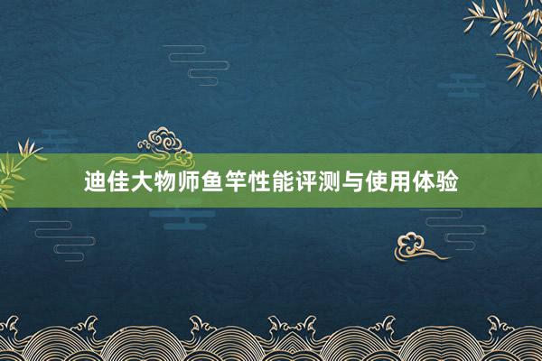 迪佳大物师鱼竿性能评测与使用体验