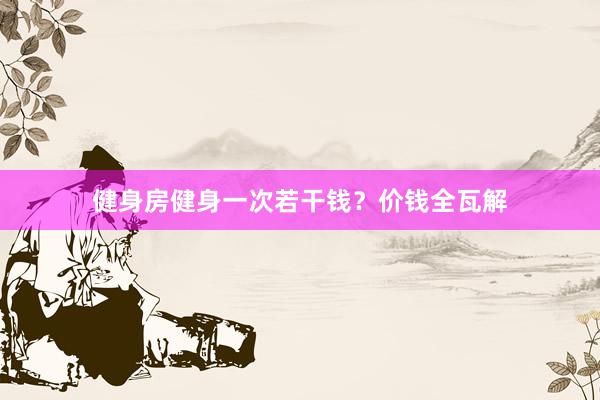健身房健身一次若干钱？价钱全瓦解